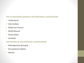 THE UK REGISTRAR GENERAL’S OCCUPATIONAL CLASSIFICATION
• Professional
• Intermediate
• Skilled non manual
• Skilled Manual
• Partly skilled
• Unskilled
LIMITATIONS OF OCCUPATIONAL CLASSIFICATION
• Heterogeneous grouping
• Occupational mobility
• Women
 