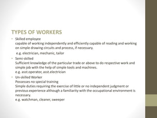 TYPES OF WORKERS
• Skilled employee
capable of working independently and efficiently capable of reading and working
on simple drawing circuits and process, if necessary.
e.g. electrician, mechanic, tailor
• Semi-skilled
Sufficient knowledge of the particular trade or above to do respective work and
simple job with the help of simple tools and machines.
e.g. asst.operator, asst.electrician
• Un-skilled Worker
Possesses no special training
Simple duties requiring the exercise of little or no independent judgment or
previous experience although a familiarity with the occupational environment is
necessary.
e.g. watchman, cleaner, sweeper
 