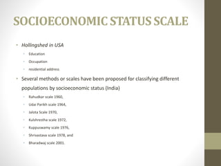 SOCIOECONOMIC STATUS SCALE
• Hollingshed in USA
• Education
• Occupation
• residential address
• Several methods or scales have been proposed for classifying different
populations by socioeconomic status (India)
• Rahudkar scale 1960,
• Udai Parikh scale 1964,
• Jalota Scale 1970,
• Kulshrestha scale 1972,
• Kuppuswamy scale 1976,
• Shrivastava scale 1978, and
• Bharadwaj scale 2001.
 