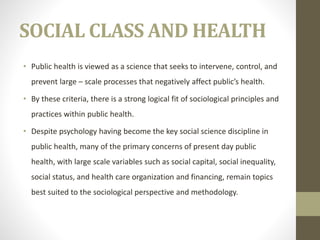 SOCIAL CLASS AND HEALTH
• Public health is viewed as a science that seeks to intervene, control, and
prevent large – scale processes that negatively affect public’s health.
• By these criteria, there is a strong logical fit of sociological principles and
practices within public health.
• Despite psychology having become the key social science discipline in
public health, many of the primary concerns of present day public
health, with large scale variables such as social capital, social inequality,
social status, and health care organization and financing, remain topics
best suited to the sociological perspective and methodology.
 