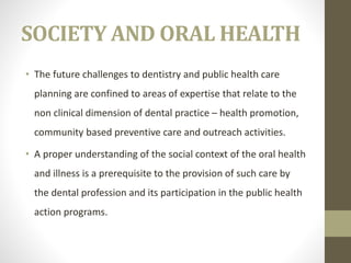 SOCIETY AND ORAL HEALTH
• The future challenges to dentistry and public health care
planning are confined to areas of expertise that relate to the
non clinical dimension of dental practice – health promotion,
community based preventive care and outreach activities.
• A proper understanding of the social context of the oral health
and illness is a prerequisite to the provision of such care by
the dental profession and its participation in the public health
action programs.
 