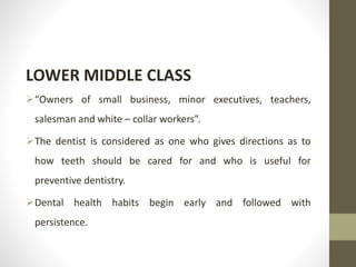 LOWER MIDDLE CLASS
“Owners of small business, minor executives, teachers,
salesman and white – collar workers”.
The dentist is considered as one who gives directions as to
how teeth should be cared for and who is useful for
preventive dentistry.
Dental health habits begin early and followed with
persistence.
 