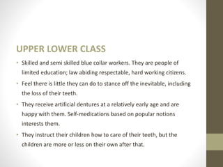 UPPER LOWER CLASS
• Skilled and semi skilled blue collar workers. They are people of
limited education; law abiding respectable, hard working citizens.
• Feel there is little they can do to stance off the inevitable, including
the loss of their teeth.
• They receive artificial dentures at a relatively early age and are
happy with them. Self-medications based on popular notions
interests them.
• They instruct their children how to care of their teeth, but the
children are more or less on their own after that.
 