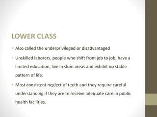 LOWER CLASS
• Also called the underprivileged or disadvantaged
• Unskilled laborers, people who shift from job to job, have a
limited education, live in slum areas and exhibit no stable
pattern of life.
• Most consistent neglect of teeth and they require careful
understanding if they are to receive adequate care in public
health facilities.
 