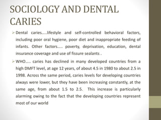 SOCIOLOGY AND DENTAL
CARIES
Dental caries…..lifestyle and self-controlled behavioral factors,
including poor oral hygiene, poor diet and inappropriate feeding of
infants. Other factors….. poverty, deprivation, education, dental
insurance coverage and use of fissure sealants .
WHO….. caries has declined in many developed countries from a
high DMFT level, at age 12 years, of about 4.5 in 1980 to about 2.5 in
1998. Across the same period, caries levels for developing countries
always were lower, but they have been increasing constantly, at the
same age, from about 1.5 to 2.5. This increase is particularly
alarming owing to the fact that the developing countries represent
most of our world
 