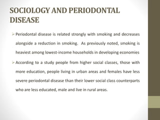 SOCIOLOGY AND PERIODONTAL
DISEASE
Periodontal disease is related strongly with smoking and decreases
alongside a reduction in smoking. As previously noted, smoking is
heaviest among lowest-income households in developing economies
According to a study people from higher social classes, those with
more education, people living in urban areas and females have less
severe periodontal disease than their lower social class counterparts
who are less educated, male and live in rural areas.
 