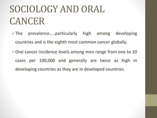 SOCIOLOGY AND ORAL
CANCER
The prevalence…..particularly high among developing
countries and is the eighth most common cancer globally.
Oral cancer incidence levels among men range from one to 10
cases per 100,000 and generally are twice as high in
developing countries as they are in developed countries.
 