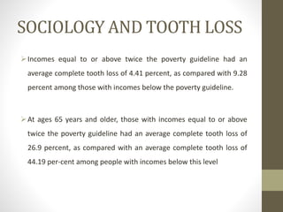 SOCIOLOGY AND TOOTH LOSS
Incomes equal to or above twice the poverty guideline had an
average complete tooth loss of 4.41 percent, as compared with 9.28
percent among those with incomes below the poverty guideline.
At ages 65 years and older, those with incomes equal to or above
twice the poverty guideline had an average complete tooth loss of
26.9 percent, as compared with an average complete tooth loss of
44.19 per-cent among people with incomes below this level
 
