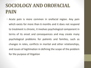 SOCIOLOGY AND OROFACIAL
PAIN
• Acute pain is more common in orofacial region. Any pain
which exists for more than 6 months and it does not respond
to treatment is chronic, it involves psychological component in
terms of its onset and consequences and may create many
psychological problems for patients and families, such as
changes in roles, conflicts in marital and other relationships,
and issues of legitimation in defining the scope of the problem
for the purpose of litigation
 