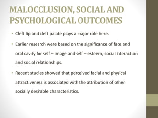 MALOCCLUSION, SOCIAL AND
PSYCHOLOGICAL OUTCOMES
• Cleft lip and cleft palate plays a major role here.
• Earlier research were based on the significance of face and
oral cavity for self – image and self – esteem, social interaction
and social relationships.
• Recent studies showed that perceived facial and physical
attractiveness is associated with the attribution of other
socially desirable characteristics.
 