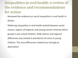 Inequalities in oral health: a review of
the evidence and recommendations
for action
• Reviewed the evidence on social inequalities in oral health in
Britain.
• Widening inequalities in oral health existed between social
classes, regions of England, and among certain minority ethnic
groups in pre-school children. Wide district and regional
differences also existed in prevalence of caries in young
children. The area differences related very strongly to
deprivation.
 