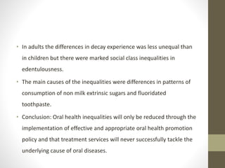• In adults the differences in decay experience was less unequal than
in children but there were marked social class inequalities in
edentulousness.
• The main causes of the inequalities were differences in patterns of
consumption of non milk extrinsic sugars and fluoridated
toothpaste.
• Conclusion: Oral health inequalities will only be reduced through the
implementation of effective and appropriate oral health promotion
policy and that treatment services will never successfully tackle the
underlying cause of oral diseases.
 