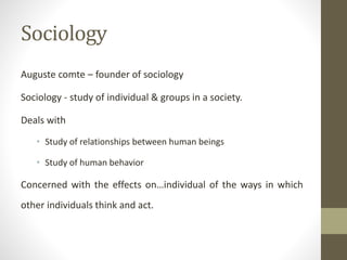 Sociology
Auguste comte – founder of sociology
Sociology - study of individual & groups in a society.
Deals with
• Study of relationships between human beings
• Study of human behavior
Concerned with the effects on…individual of the ways in which
other individuals think and act.
 