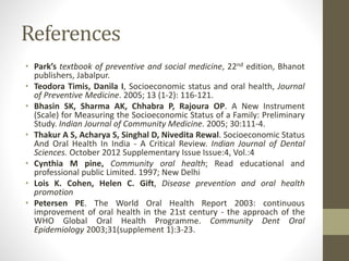 References
• Park’s textbook of preventive and social medicine, 22nd edition, Bhanot
publishers, Jabalpur.
• Teodora Timis, Danila I, Socioeconomic status and oral health, Journal
of Preventive Medicine. 2005; 13 (1-2): 116-121.
• Bhasin SK, Sharma AK, Chhabra P, Rajoura OP. A New Instrument
(Scale) for Measuring the Socioeconomic Status of a Family: Preliminary
Study. Indian Journal of Community Medicine. 2005; 30:111-4.
• Thakur A S, Acharya S, Singhal D, Nivedita Rewal. Socioeconomic Status
And Oral Health In India - A Critical Review. Indian Journal of Dental
Sciences. October 2012 Supplementary Issue Issue:4, Vol.:4
• Cynthia M pine, Community oral health; Read educational and
professional public Limited. 1997; New Delhi
• Lois K. Cohen, Helen C. Gift, Disease prevention and oral health
promotion
• Petersen PE. The World Oral Health Report 2003: continuous
improvement of oral health in the 21st century - the approach of the
WHO Global Oral Health Programme. Community Dent Oral
Epidemiology 2003;31(supplement 1):3-23.
 