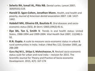 • Selwitz RH, Ismail AL, Pitts NB. Dental caries. Lancet 2007;
369(9555):519.
• Harold D. Sgan-Cohen, Jonathan Mann. Health, oral health and
poverty. Journal of American dental association 2007: 138: 1437-
1442.
• Hobdell MH, Oliveira ER, Bautista R. Oral diseases and socio-
economic status (SES). Br Dent J 2003;194(2):91-6.
• Dye BA, Tan S, Smith V. Trends in oral health status: United
States, 1988-1994 and 1999-2004. Vital Health Stat 2007; 11(248):1-
92.
• R.N. Gupta. A scale to measure socio-economic status in urban &
rural communities in India. Indian J Med Res 122, October 2005, pp
288-289
• Guru Raj M.S., Shilpa S, Maheshwaran, R. Revised socio-economic
status scale for urban and rural india – revision for 2015. The
Scientific Journal for Theory and Practice of Socio-economic
Development. 2015, 4(7): 167-174
 