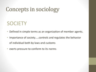 Concepts in sociology
SOCIETY
• Defined in simple terms as an organization of member agents.
• Importance of society…..controls and regulates the behavior
of individual both by laws and customs
• exerts pressure to conform to its norms
 