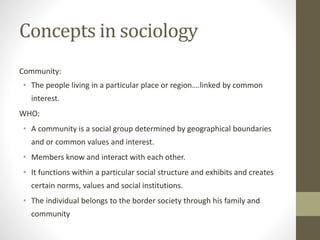Concepts in sociology
Community:
• The people living in a particular place or region….linked by common
interest.
WHO:
• A community is a social group determined by geographical boundaries
and or common values and interest.
• Members know and interact with each other.
• It functions within a particular social structure and exhibits and creates
certain norms, values and social institutions.
• The individual belongs to the border society through his family and
community
 