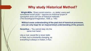 Why study Historical Method?
. Wright-Mills: “Every social science – or, better, every well
considered social study – requires an historical scope of
conception and a full use of historical materials.”
(The Sociological Imagination, 1959, p. 145).
Without some understanding of the past and of historical processes,
one can only hope for an impoverished understanding of the present.
Heraclitus – ‘You cannot step into the
same river twice’.
Like a river, social life is never static
or fixed, but is constantly changing, so
everything is always in motion, in flux.
 