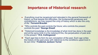 Importance of Historical research
 "Everything must be recaptured and relocated in the general framework of
history, so that despite the difficulties, the fundamental paradoxes and
contradictions, we may respect the unity of history which is also the unity
of life.” Fernand Braudel
 "Who controls the past controls the future; who controls the present
controls the past." George Orwell
 "Historical knowledge is the knowledge of what mind has done in the past,
and at the same time it is the redoing of this, the perpetuation of past acts
in the present." R.G. Collingwood
 "Each age tries to form its own conception of the past. Each age writes
the history of the past anew with reference to the conditions uppermost in
its own time." Frederick Jackson Turner
 