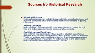 Sources fro Historical Research
 Historical Literature
Historical resources may include library materials, special collections, and
museum collections. They are often the most effective means of gaining
information.
Archival Literature
Materials in archives are useful for studying cultural processes through
time and finding specific material from original documents.
Oral Histories and Traditions
Oral histories help gain insight into an event or situation by gathering
personal accounts from informants who recall events, places, or incidents.
Traditions are information and beliefs handed down through generations
by word of mouth or by example. An understanding of oral traditions is
often key in communicating with different cultures.
 