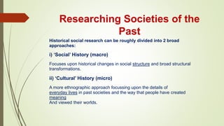 Researching Societies of the
Past
Historical social research can be roughly divided into 2 broad
approaches:
i) ‘Social’ History (macro)
Focuses upon historical changes in social structure and broad structural
transformations.
ii) ‘Cultural’ History (micro)
A more ethnographic approach focussing upon the details of
everyday lives in past societies and the way that people have created
meaning
And viewed their worlds.
 