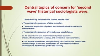 Central topics of concern for ‘second
wave’ historical sociologists were:
● The relationship between social classes and the state.
● The comparative dynamics of state-formation.
● The relative importance of politics and economics in structural social
transformation.
● The comparative dynamics of revolutionary social change.
So the ‘second wave’ was a combination of political-economic
analysis, structural (macro) sociology, and comparative historical analysis.
►This approach was called into question by the ‘cultural turn’, with its new
understandings of time and its emphasis on non-class-based social
identities such as ethnicity, gender and sexuality.
 
