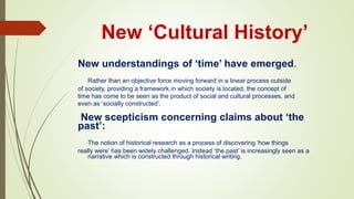 New ‘Cultural History’
New understandings of ‘time’ have emerged.
Rather than an objective force moving forward in a linear process outside
of society, providing a framework in which society is located, the concept of
time has come to be seen as the product of social and cultural processes, and
even as ‘socially constructed’.
New scepticism concerning claims about ‘the
past’:
The notion of historical research as a process of discovering ‘how things
really were’ has been widely challenged. Instead ‘the past’ is increasingly seen as a
narrative which is constructed through historical writing.
 