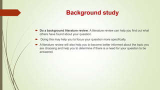 Background study
 Do a background literature review. A literature review can help you find out what
others have found about your question.
 Doing this may help you to focus your question more specifically.
 A literature review will also help you to become better informed about the topic you
are choosing and help you to determine if there is a need for your question to be
answered.
 
