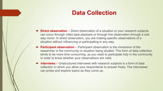 Data Collection
 Direct observation – Direct observation of a situation or your research subjects
can occur through video tape playback or through live observation through a one
way mirror. In direct observation, you are making specific observations of a
situation without influencing or participating in any way.
 Participant observation – Participant observation is the immersion of the
researcher in the community or situation being studied. This form of data collection
tends to be more time consuming, as you need to participate fully in the community
in order to know whether your observations are valid.
 Interviews – Unstructured interviews with research subjects is a form of data
collection in which you allow your respondents to answer freely. The interviewer
can probe and explore topics as they come up.
 