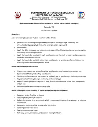 Department of Teacher Education University of Karachi Social Sciences (Pedagogy)
Semester VII
Course Code: DTE 641
Objectives:
After completing this course, Student Teachers will be able to:
 promote critical thinking through the key concepts of history (change, continuity, and
chronology) and geography (relationship among location, region, and
 environment)
 Apply the skills, strategies, and habits of mind required for effective inquiry and communication
in teaching history and geography
 Apply the knowledge acquired through social studies and the study of history and geography to
the world outside the classroom
 Apply the knowledge and skills gained from social studies to function as informed citizens in a
culturally diverse and interdependent world
Unit 1: Introduction to Social Studies
 The concept, nature, and scope of teaching social studies social studies in the present era.
 Significance of history in teaching social studies
 Significance of geography in teaching social studies Scope of social studies in elementary grades
 Key concepts of history (change, continuity, and chronology)
 Key concepts of geography (regions, location, human-environmental interactions, movements,
and places)
 Relationships between history and geography
Unit 2: Pedagogies for the Teaching of Social Studies (History and Geography)
 Pedagogy for the Teaching of History
 Teaching history through timelines
 Debate/hot-seating (ie. a technique in which a group questions/interviews a subject to get more
information)
 Pedagogies for the teaching of geography Storytelling
 Teaching controversial issues
 Teaching controversial issues
 Role play, games, simulations, and decision-making Fieldwork
DEPARTMENT OF TEACHER EDUCATION
UNIVERSITY OF KARACHI
B.ED. (HONS) Elementary 4.0 YEAR PROGRAM
7th Semester (EVENING) Starting from February, 2024
 