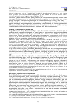 Developing Country Studies
ISSN 2224-607X (Paper) ISSN 2225-0565 (Online)
Vol.3, No.9, 2013

www.iiste.org

inherent in or derivative from the “Protestant Ethic” fostered the necessary kinds of behaviour by those who had
access to capital, while conversely during other periods in other cultures, the social and religious “ethics”
inhibited a systematic rational emphasis on growth ( Lipset 2000).
The general Weberian approach has been applied to many of the contemporary underdeveloped countries. It has
been argued that these countries not only lack the economic prerequisites for growth, but that many of them
preserve values which foster behaviour antithetical to the systematic accumulation of capital (Lipset 2000).
As it has already been mentioned earlier that the concept of entrepreneurship is multidimensional. Various
scholars have focused on different aspects of entrepreneurship. Their perspectives are different from each other.
Schumpeter, McClelland, Weber, Hoselitz, Cochran and Young, these are some of the Scholars who have
expressed their views on entrepreneurship and their views have been briefly elaborated below.
Economic Perspective on Entrepreneurship
Joseph Schumpeter’s theory of entrepreneurship is a part of an attempt to construct a whole new type of
economic theory, which was complementary to Walras’ theory of static economy. Schumpeter’s ideas about
how best to study entrepreneurship changed considerably over a period of time and that his approach is
interdisciplinary in nature or more precisely, he looked at different aspects of entrepreneurship during different
periods of his life. Despite his versatility and multi-disciplinary approach, Schumpeter never produced concrete
guidelines for how the entrepreneur should behave (Swedberg 2000).
Schumpeter (1911) had developed his theory of entrepreneurship in his book, “The theory of Economic
Development”. He argued at length that all important changes in the economy are introduced by the
entrepreneur and that these changes slowly work themselves through the economic system, in the form of a
business cycle. According to Schumpeter, entrepreneur is a change agent. Schumpeter also suggested that his
idea of internally generated change, as opposed to change induced from the outside, was not only applicable to
economic phenomena, but also to all social phenomena (Swedberg 2000).
In the second edition of the theory of Economic Development (1934), he went on to say that entrepreneurship
can be defined as the making of a new combination of already existing materials and forces and that
entrepreneurship consists of making innovations, as opposed to inventions and that no one is an entrepreneur for
ever, he continues to be an entrepreneur only when he or she is actually doing the innovative activity (Deshpande
1982).
Schumpeter presented three key typologies for entrepreneurship. The first typology is related with
entrepreneurial behaviour. Which is, first, the introduction of a new good, and second, the introduction of a new
method of production, third, the opening of a new market, fourth, the conquest of a new source of supply of raw
material and Fifth, the creation of a new organisation of an industry (Swedberg 2000). According to Schumpeter
development is not an automatic or a spontaneous process, but it must be deliberately and actively promoted by
some agencies within the system. Schumpeter, called the agent who initiates the above changes as an
‘entrepreneur’. He is the agent who provides economic leadership that changes the initial conditions of the
economy and causes discontinuous dynamic changes. By nature, he is neither technician, nor a financer, but he
is considered as an ‘innovator’ (Deshpande 1982).
Schumpeter does not speak of innovations in the organisational structure of firms, but only of innovations in the
organisational structure of industries ( Swedberg 2000 ).
Psychological Perspective on Entrepreneurship:
David McClelland more explicitly emphasised the need for achievement orientation as the most directly relevant
factor for explaining economic growth. Persons with high achievement would take moderate risk. They would
not behave traditionally ( no risk), as they are not likely to get any satisfaction from the accomplishment of the
task, nor like gamblers (extreme risk), when the probability of failure and personal dissatisfaction is more. The
high achievement motivation is more likely to be associated with better performance at tasks which require
some imagination, mental manipulation or putting things together. This generalisation tends to support the
hypothesis that persons with high n Achievement tend to do better than persons with low n Achievement only
at non-routine tasks which require some degree of personal initiative, or even inventiveness (McClelland 1976).
According to McClelland, people with high n Achievement are not influenced much by monetary rewards, they
are interested in achievement. People with low n Achievement, on the other hand, are influenced by money and
can be made to work harder for money.
A society with a generally high level of n Achievement Motivation will produce more energetic persons who, in
turn, will bring about rapid economic development.
McClelland ascribed the inculcation of the achievement motive to child rearing practices which stress standards
of excellence, maternal warmth, self- reliance, training and low father dominance
McClelland has postulated characteristics of entrepreneurship in the following sequence :

36

 