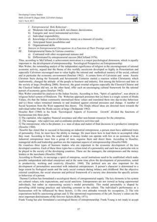 Developing Country Studies
ISSN 2224-607X (Paper) ISSN 2225-0565 (Online)
Vol.3, No.9, 2013

www.iiste.org

I Entrepreneurial Role Behaviour :
a) Moderate risk taking as a skill, not chance; decisiveness;
b) Energetic and novel instrumental activities;
c) Individual responsibility;
d) Knowledge of results of decisions- money as a measure of results;
e) Anticipated future possibilities and
f) Organisational skills.
II
Interest in Entrepreneurial Occupations As a Function of Their Prestige and ‘risk’.
III
Entrepreneurial Status In Various countries :
a) Contrasted with other occupational statuses and
b) Differentiated by entrepreneurial success (McClelland 1976).
Thus, according to McClelland, n achievement motivation is a major psychological dimension, which is equally
important in the development of entrepreneurship. Sociological Perspective on Entrepreneurship:
Max Weber, the outstanding analyst of the independent significance of religion in the encouragement of rational
economic activity, argued that the theme of this worldly asceticism developed so highly in Protestantism and
especially Calvinism encouraged man to value highly the rational and methodical mastery of the social, cultural
and in particular the economic environment (Smelser 1962). A certain form of Calvinism and some Ascetic
Christian Sects during the Sixteenth and Seventeenth Centuries started a reaction within Christianity which
inadvertently, changed the attitude of the people to business and industry, first among the believers and later in
the society at large (Swedberg 2000). However, the great oriental religions especially the Classical Chinese and
the Classical Indian did not, on the other hand, offer such an encouraging cultural framework for the rational
pursuit of economic gains (Smelser 1962).
Max Weber extended his analysis to the Indian Society. According to him, “Spirit of capitalism”, was absent in
religious belief system of Hinduism. The Weberian approach presumes that (a) there is a single system of Hindu
Values, (b) that the Indian community internalised those values and translated them into day-to-day behaviour
and (c) these values remained immune to and insulated against external pressures and change. A number of
Social Scientists from the West supported this theory. The Hindu ethical ideas are directed more towards the
individual rather than the Hindu society at large ( Deshpande 1982).
Hoselitz Bert (1960) in his book ‘Sociological Aspects of Economic Growth’ divided the functions of
businessman into three parts.
1] The capitalist, who supplies financial assistance and other non-human resources for the enterprise,
2] The manager , who supervises and co-ordinates productive activities and
3] The entrepreneur, who is the planner, is a man of ideas and maker of final decisions in a productive enterprise
(Hoselitz 1960).
Hoselitz has stated that to succeed in becoming an industrial entrepreneur, a person must have additional traits
of personality. First, he must have the ability to manage. He must know how to lead them to accomplish what
they want. According to him, the small trader or money lender can operate with few or no assistants, but an
industrial entrepreneur must hire a group of men, organise them and direct them. According to Hoselitz,
managerial skills and leadership qualities are the important aspects of entrepreneurship (Hoselitz1960).
He visualises three types of business leaders who are important in the economic development of the less
developed countries. Each of these three types has a certain kind of a personality and each has a particular role to
be played in the society of the developing countries. These are the managers, the entrepreneurs and the money
lenders or the merchants (Hoselitz:1960).
According to Hoselitz, to encourage a spirit of enterprise, social institutions need to be established which make
possible independent individual enterprises and at the same time allow the development of personalities, suited
to productivity, working and creativity (Hoselitz: 1960). The political acts are also important for the
development of personalities associated with industrial entrepreneurs. A person’s character is determined to a
large extent by biological needs and the early social contacts during infancy and childhood. But the objective
external conditions, the social structure and political framework of a society also determine the specific actions
or behaviour of a person.
Thomas Cochran has formulated a sociological theory of entrepreneurial supply. The key elements in his system
are cultural values, role expectations, and social sanctions. Entrepreneurs are not viewed as being supernormal
individuals, but rather as representing society’s modal personality. This modal personality is shaped by
prevailing child rearing practices and schooling common to the culture. The individual’s performance as a
businessman will be influenced by three factors, 1) His own attitudes towards his occupation, 2) The role
expectations held by sanctioning groups and 3) The operational requirements of the job. Society’s values are the
most important determinants of the first two factors (Kilby 1971).
Frank Young has also formulated a sociological theory of entrepreneurship. Frank Young is not ready to accept

37

 