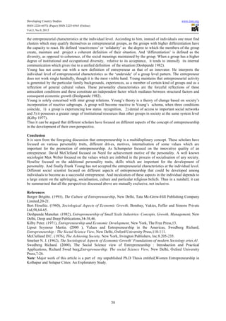 Developing Country Studies
ISSN 2224-607X (Paper) ISSN 2225-0565 (Online)
Vol.3, No.9, 2013

www.iiste.org

the entrepreneurial characteristics at the individual level. According to him, instead of individuals one must find
clusters which may qualify themselves as entrepreneurial groups, as the groups with higher differentiation have
the capacity to react. He defined ‘reactiveness’ or ‘solidarity’ as the degree to which the members of the group
create, maintain and project a coherent definition of their situation. And ‘differentiation’ is defined as the
diversity, as opposed to coherence, of the social meanings maintained by the group. When a group has a higher
degree of institutional and occupational diversity, relative to its acceptance, it tends to intensify its internal
communication which gives rise to a unified definition of the situation (Deshpande 1982).
Young has not come out with a new definition of entrepreneur as that of an innovator. He interprets the
individual level of entrepreneurial characteristics as the ‘underside’ of a group level pattern. The entrepreneur
does not work single handedly, though it is the most visible hand. Young maintains that entrepreneurial activity
is generated by the particular family backgrounds, experiences, as a member of certain kind of groups and as a
reflection of general cultural values. These personality characteristics are the forceful reflections of these
antecedent conditions and these constitute an independent factor which mediates between structural factors and
consequent economic growth (Deshpande:1982).
Young is solely concerned with inter group relations. Young’s theory is a theory of change based on society’s
incorporation of reactive subgroups. A group will become reactive in Young’s schema, when three conditions
coincide, 1) a group is experiencing low status recognition, 2) denial of access to important social networks
and 3) it possesses a greater range of institutional resources than other groups in society at the same system level
(Kilby 1977).
Thus it can be argued that different scholars have focused on different aspects of the concept of entrepreneurship
in the development of their own perspective.
Conclusion
It is seen from the foregoing discussion that entrepreneurship is a multidisplinary concept. These scholars have
focused on various personality traits, different drives, motives, internalisation of some values which are
important for the promotion of entrepreneurship. As Schumpeter focused on the innovative quality of an
entrepreneur. David McClelland focused on Need for achievement motive of the personality. A well known
sociologist Max Weber focused on the values which are imbibed in the process of socialisation of any society.
Hoselitz focused on the additional personality traits, skills which are important for the development of
personality. And finally Frank Young has not accepted the entrepreneurial characteristics at the individual level.
Different social scientist focused on different aspects of entrepreneurship that could be developed among
individuals to become as a successful entrepreneur. And inculcation of these aspects in the individual depends to
a large extent on the upbringing, socialisation, culture and particular religious beliefs. Thus in a nutshell, it can
be summarised that all the perspectives discussed above are mutually exclusive, not inclusive.
References
Berger Brigitte. (1991), The Culture of Entrepreneurship, New Delhi, Tata Mc-Grew-Hill Publishing Company
Limited,20-21.
Bert Hoselitz. (1960), Sociological Aspects of Economic Growth, Bombay, Vakies, Feffer and Simons Private
Ltd,58,64-65.
Deshpande Manohar. (1982), Entrepreneurship of Small Scale Industries: Concepts, Growth, Management, New
Delhi, Deep and Deep Publications,34-38,46.
Kilby Peter. (1971), Entrepreneurship and Economic Development, New York, The Free Press,13.
Lipset Seymour Martin. (2000 ), Values and Entrepreneurship in the Americas, Swedberg Richard,
Entrepreneurship : The Social Science View, New Delhi, Oxford University Press,110-111.
McClelland D.C. (1976), The Achieving Society, New York, Irvington Publishers, Inc.8.205-235.
Smelser N. J. (1962), The Sociological Aspects of Economic Growth’ Foundations of modern Sociology eries,41.
Swedberg Richard. (2000), The Social Science view of Entrepreneurship : Introduction and Practical
Applications, Richard Swed berg,Entrepreneurship. The social Science View, New Delhi, Oxford University
Press,7-26.
Note: Major work of this article is a part of my unpublished Ph.D Thesis entitled,Women Entrepreneurship in
Kolhapur and Solapur Cities: An Exploratory Study.

38

 