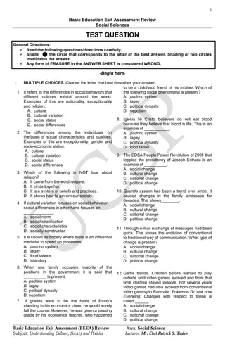 1
Basic Education Exit Assessment (BEEA) Review Area: Social Science
Subject: Understanding Culture, Society and Politics Lecturer: Mr. Carl Patrick S. Tadeo
Basic Education Exit Assessment Review
Social Sciences
TEST QUESTION
General Directions:
 Read the following questions/directions carefully.
 Shade the circle that corresponds to the letter of the best answer. Shading of two circles
invalidates the answer.
 Any form of ERASURE in the ANSWER SHEET is considered WRONG.
-Begin here-
I. MULTIPLE CHOICES. Choose the letter that best describes your answer.
1. It refers to the differences in social behaviors that
different cultures exhibit around the world.
Examples of this are nationality, exceptionality
and religion.
A. culture
B. cultural variation
C. social status
D. social differences
2. The differences among the individuals on
the basis of social characteristics and qualities.
Examples of this are exceptionality, gender and
socio-economic status.
A. culture
B. cultural variation
C. social status
D. social differences
3. Which of the following is NOT true about
religion?
A. It came from the word religare.
B. It binds together.
C. It is a system of beliefs and practices.
D. It shows how to govern our society.
4. If cultural variation focuses on social behaviour,
social differences in other hand focuses on
_____________.
A. social norm
B. social stratification
C. social characteristics
D. socially constructed
5. It is known as bribery where there is an influential
mediator to speed up processes.
A. padrino system
B. lagay
C. food taboos
D. istambay
6. When one family occupies majority of the
positions in the government it is said that
__________ is present.
A. padrino system
B. lagay
C. political dynasty
D. nepotism
7. If grades were to be the basis of Rusty‟s
standing in his economics class, he would surely
fail the course. However, he was given a passing
grade by his economics teacher, who happened
to be a childhood friend of his mother. Which of
the following social phenomena is present?
A. padrino system
B. lagay
C. political dynasty
D. nepotism
8. Iglesia Ni Cristo believers do not eat blood
because they believe that blood is life. This is an
example of ___________.
A. padrino system
B. lagay
C. political dynasty
D. food taboo
9. The EDSA People Power Revolution of 2001 that
toppled the presidency of Joseph Estrada is an
example of __________.
A. social change
B. cultural change
C. national change
D. political change
10. Querida system has been a trend ever since. It
caused changes in the family landscape for
decades. This shows________.
A. social change
B. cultural change
C. national change
D. political change
11. Through e-mail exchange of messages had been
quick. This shows the evolution of conventional
to traditional way of communication. What type of
change is present?
A. social change
B. cultural change
C. national change
D. political change
12. Game trends. Children before wanted to play
outside until video games evolved and from that
time children stayed indoors. For several years
video games had also evolved from conventional
video gaming to Farmville, Pokemon Go and now
Everwing. Changes with respect to these is
called ______.
A. social change
B. cultural change
C. national change
D. political change
 