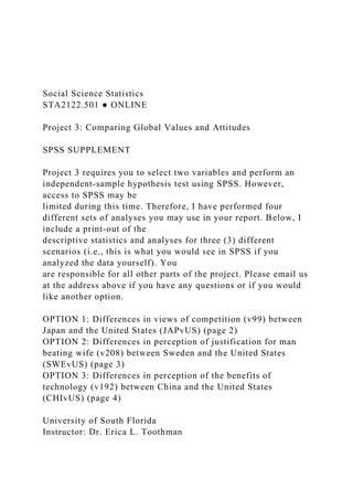 Social Science Statistics
STA2122.501 ● ONLINE
Project 3: Comparing Global Values and Attitudes
SPSS SUPPLEMENT
Project 3 requires you to select two variables and perform an
independent-sample hypothesis test using SPSS. However,
access to SPSS may be
limited during this time. Therefore, I have performed four
different sets of analyses you may use in your report. Below, I
include a print-out of the
descriptive statistics and analyses for three (3) different
scenarios (i.e., this is what you would see in SPSS if you
analyzed the data yourself). You
are responsible for all other parts of the project. Please email us
at the address above if you have any questions or if you would
like another option.
OPTION 1: Differences in views of competition (v99) between
Japan and the United States (JAPvUS) (page 2)
OPTION 2: Differences in perception of justification for man
beating wife (v208) between Sweden and the United States
(SWEvUS) (page 3)
OPTION 3: Differences in perception of the benefits of
technology (v192) between China and the United States
(CHIvUS) (page 4)
University of South Florida
Instructor: Dr. Erica L. Toothman
 