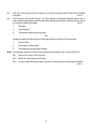 10
35. How can more employment be created in rural areas? Explain with the help of four suitable
examples. 4x1=4
36. Three features with serial number 1 to 3 are marked on the given political outline map of
India. Identify these features with the help of the following information and their correct names
on the lines marked in the Map. 3x1=3
1. Soil type
2. Tiger Reserve
3. The leading coffee producing state
OR
Locate and label the following items with appropriate symbols on the same Map.
1. Hirakud Dam
2. Sunderbans national park
3. The largest producing state of Bajra
Note : The following question is for the Visual impaired Candidates only, in lieu of Q.No. 36
36.1 What is the colour of the arid soils
36.2 Name the Tiger Reserve of Kerala.
36.3 In which state 'Bhairodev Dakar Sonchuri' is developed for protecting the wildlife?
3x1=3
 