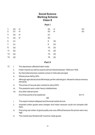 12
Social Science
Marking Scheme
Class X
Part I
1. (a) or (b) or (d)
2. (c) or (a) or (a)
3. (a) or (c)
4. (a) or (b)
5. (c) 6. (d)
7. (c) 8. (b)
9. (a) 10. (b)
11. (b) 12. (d)
13. (a) 14. (d)
15. (d) 16. (b)
Part II
17. i. The depression affected Indian trade.
ii. Indian imports as well as exports almost halved between 1928 and 1934.
iii. As international prices crashed, prices in India also plunged.
iv. Wheat prices fell by 50%
v. Although agricultural prices fell sharply yet the colonial govt. refused to reduce revenue
demands.
vi. The prices of raw jute also crashed to about 60%.
vii. The peasants were under heavy indebtedness.
viii. Any other relevant point.
Any three points to be explained. 3x1=3
OR
i. The export market collapsed and the local market shrunk.
ii. Imported cotton goods were cheaper and Indian weavers could not compete with
them.
iii. Procuring raw cotton of good quality was very difficult because the prices were very
high.
iv. The market was flooded with machine made goods.
 