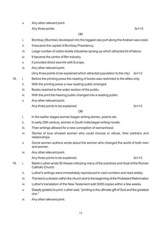 13
v. Any other relevant point.
Any three points. 3x1=3
OR
i. Bombay (Mumbai) developed into the biggest sea port along the Arabian sea coast.
ii. It became the capital of Bombay Presidency.
iii. Large number of cotton textile industries sprang up which attracted lot of labour.
iv. It became the centre of film industry.
v. It provided direct sea link with Europe.
vi. Any other relevant point.
(Any three points to be explained which attracted population to the city) 3x1=3
18. i. Before the printing press the reading of books was restricted to the elites only.
ii. With the printing press a new reading public emerged.
iii. Books reached to the wider section of the public.
iv. With the print the hearing public changed into a reading public.
v. Any other relevant point.
Any three points to be explained. 3x1=3
OR
i. In the earlier stages women began writing stories, poems etc.
ii. In early 20th century, women in South India began writing novels.
iii. Their writings allowed for a new conception of womanhood.
iv. Stories of love showed women who could choose or refuse, their partners and
relationships.
v. Some women authors wrote about the women who changed the world of both men
and women.
vi. Any other relevant point.
Any three points to be explained. 3x1=3
19. i. Martin Luther wrote 95 theses criticizing many of the practices and ritual of the Roman
Catholic Church.
ii. Luther's writings were immediately reproduced in vast numbers and read widely.
iii. This led to a division within the church and to the beginning of the Protestant Reformation
iv. Luther's translation of the New Testament sold 5000 copies within a few weeks.
v. Deeply grateful to print, Luther said, "printing is the ultimate gift of God and the greatest
one."
vi. Any other relevant point.
 