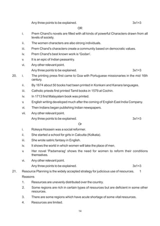 14
Any three points to be explained. 3x1=3
OR
i. Prem Chand's novels are filled with all kinds of powerful Characters drawn from all
levels of society.
ii. The women characters are also strong individuals.
iii. Prem Chand's characters create a community based on democratic values.
iv. Prem Chand's best known work is 'Godan'.
v. It is an epic of Indian peasantry.
vi. Any other relevant point.
Any three points to be explained. 3x1=3
20. i. The printing press first came to Goa with Portuguese missionaries in the mid 16th
century.
ii. By 1674 about 50 books had been printed in Konkani and Kanara languages.
iii. Catholic priests first printed Tamil books in 1579 at Cochin.
iv. In 1713 first Malayalam book was printed.
v. English writing developed much after the coming of English East India Company.
vi. Then Indians began publishing Indian newspapers.
vii. Any other relevant point.
Any three points to be explained. 3x1=3
Or
i. Rokeya Hossein was a social reformer.
ii. She started a school for girls in Calcutta (Kolkata).
iii. She wrote satiric fantasy in English.
iv. It shows the world in which women will take the place of men.
v. Her novel 'Padamarag' shows the need for women to reform their conditions
themselves.
vi. Any other relevant point.
Any three points to be explained. 3x1=3
21. Resource Planning is the widely accepted strategy for judicious use of resources. 1
Reasons
1. Resources are unevenly distributed over the country.
2. Some regions are rich in certain types of resources but are deficient in some other
resources.
3. There are some regions which have acute shortage of some vital resources.
4. Resources are limited.
 