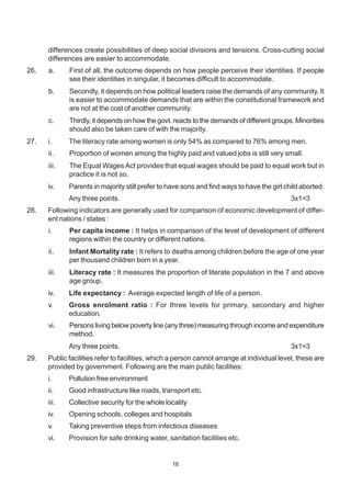 16
differences create possibilities of deep social divisions and tensions. Cross-cutting social
differences are easier to accommodate.
26. a. First of all, the outcome depends on how people perceive their identities. If people
see their identities in singular, it becomes difficult to accommodate.
b. Secondly, it depends on how political leaders raise the demands of any community. It
is easier to accommodate demands that are within the constitutional framework and
are not at the cost of another community.
c. Thirdly, it depends on how the govt. reacts to the demands of different groups. Minorities
should also be taken care of with the majority.
27. i. The literacy rate among women is only 54% as compared to 76% among men.
ii. Proportion of women among the highly paid and valued jobs is still very small.
iii. The Equal WagesAct provides that equal wages should be paid to equal work but in
practice it is not so.
iv. Parents in majority still prefer to have sons and find ways to have the girl child aborted.
Any three points. 3x1=3
28. Following indicators are generally used for comparison of economic development of differ-
ent nations / states :
i. Per capita income : It helps in comparison of the level of development of different
regions within the country or different nations.
ii. Infant Mortality rate : It refers to deaths among children before the age of one year
per thousand children born in a year.
iii. Literacy rate : It measures the proportion of literate population in the 7 and above
age group.
iv. Life expectancy : Average expected length of life of a person.
v. Gross enrolment ratio : For three levels for primary, secondary and higher
education.
vi. Persons living below poverty line (any three) measuring through income and expenditure
method.
Any three points. 3x1=3
29. Public facilities refer to facilities, which a person cannot arrange at individual level, these are
provided by government. Following are the main public facilities:
i. Pollution free environment
ii. Good infrastructure like roads, transport etc.
iii. Collective security for the whole locality
iv. Opening schools, colleges and hospitals
v. Taking preventive steps from infectious diseases
vi. Provision for safe drinking water, sanitation facilities etc.
 