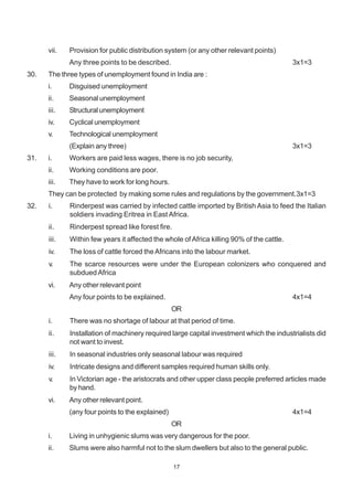 17
vii. Provision for public distribution system (or any other relevant points)
Any three points to be described. 3x1=3
30. The three types of unemployment found in India are :
i. Disguised unemployment
ii. Seasonal unemployment
iii. Structural unemployment
iv. Cyclical unemployment
v. Technological unemployment
(Explain any three) 3x1=3
31. i. Workers are paid less wages, there is no job security,
ii. Working conditions are poor.
iii. They have to work for long hours.
They can be protected by making some rules and regulations by the government.3x1=3
32. i. Rinderpest was carried by infected cattle imported by British Asia to feed the Italian
soldiers invading Eritrea in East Africa.
ii. Rinderpest spread like forest fire.
iii. Within few years it affected the whole ofAfrica killing 90% of the cattle.
iv. The loss of cattle forced theAfricans into the labour market.
v. The scarce resources were under the European colonizers who conquered and
subdued Africa
vi. Any other relevant point
Any four points to be explained. 4x1=4
OR
i. There was no shortage of labour at that period of time.
ii. Installation of machinery required large capital investment which the industrialists did
not want to invest.
iii. In seasonal industries only seasonal labour was required
iv. Intricate designs and different samples required human skills only.
v. In Victorian age - the aristocrats and other upper class people preferred articles made
by hand.
vi. Any other relevant point.
(any four points to the explained) 4x1=4
OR
i. Living in unhygienic slums was very dangerous for the poor.
ii. Slums were also harmful not to the slum dwellers but also to the general public.
 