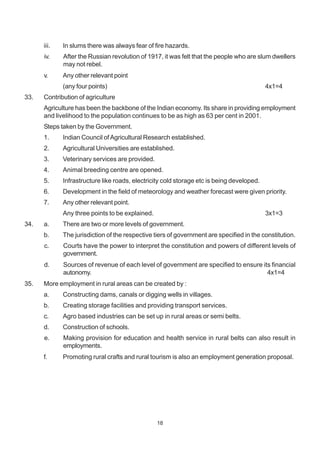 18
iii. In slums there was always fear of fire hazards.
iv. After the Russian revolution of 1917, it was felt that the people who are slum dwellers
may not rebel.
v. Any other relevant point
(any four points) 4x1=4
33. Contribution of agriculture
Agriculture has been the backbone of the Indian economy. Its share in providing employment
and livelihood to the population continues to be as high as 63 per cent in 2001.
Steps taken by the Government.
1. Indian Council ofAgricultural Research established.
2. Agricultural Universities are established.
3. Veterinary services are provided.
4. Animal breeding centre are opened.
5. Infrastructure like roads, electricity cold storage etc is being developed.
6. Development in the field of meteorology and weather forecast were given priority.
7. Any other relevant point.
Any three points to be explained. 3x1=3
34. a. There are two or more levels of government.
b. The jurisdiction of the respective tiers of government are specified in the constitution.
c. Courts have the power to interpret the constitution and powers of different levels of
government.
d. Sources of revenue of each level of government are specified to ensure its financial
autonomy. 4x1=4
35. More employment in rural areas can be created by :
a. Constructing dams, canals or digging wells in villages.
b. Creating storage facilities and providing transport services.
c. Agro based industries can be set up in rural areas or semi belts.
d. Construction of schools.
e. Making provision for education and health service in rural belts can also result in
employments.
f. Promoting rural crafts and rural tourism is also an employment generation proposal.
 