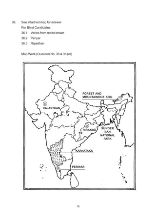 19
36. See attached map for answer
For Blind Candidates
36.1 Varies from red to brown
36.2 Periyar
36.3 Rajasthan
Map Work (Question No. 36 & 36 (or)
FOREST AND
MOUNTAINOUS SOIL 1
c
RAJASTHAN
a
HIRAKUD
b
SUNDER
BAN
NATIONAL
PARK
3
KARNATAKA
2
PERIYAR
 