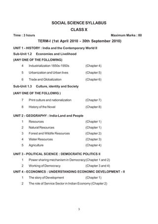 3
SOCIAL SCIENCE SYLLABUS
CLASS X
Time : 3 hours Maximum Marks : 80
TERM-I (1st April 2010 - 30th September 2010)
UNIT 1 - HISTORY : India and the Contemporary World II
Sub-Unit 1.2 Economies and Livelihood
(ANY ONE OF THE FOLLOWING)
4 Industrialization 1850s-1950s (Chapter 4)
5 Urbanization and Urban lives (Chapter 5)
6 Trade and Globalization (Chapter 6)
Sub-Unit 1.3 Culture, identity and Society
(ANY ONE OF THE FOLLOWIG )
7 Print culture and nationalization (Chapter 7)
8 History of the Novel (Chapter 8)
UNIT 2 - GEOGRAPHY : India-Land and People
1 Resources (Chapter 1)
2 Natural Resources (Chapter 1)
3 Forest and Wildife Resources (Chapter 2)
4 Water Resources (Chapter 3)
5 Agriculture (Chapter 4)
UNIT 3 - POLITICAL SCIENCE : DEMOCRATIC POLITICS II
1 Power sharing mechanism in Democracy(Chapter 1 and 2)
2 Working of Democracy (Chapter 3 and 4)
UNIT 4 - ECONOMICS : UNDERSTANDING ECONOMIC DEVELOPMENT - II
1 The story of Development (Chapter 1)
2 The role of Service Sector in Indian Economy (Chapter 2)
 