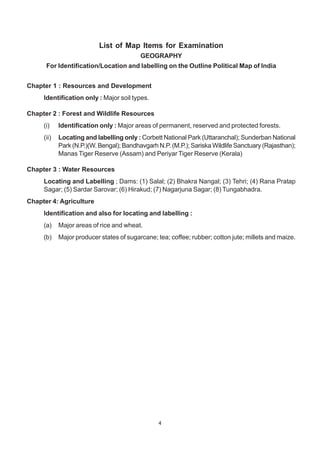 4
List of Map Items for Examination
GEOGRAPHY
For Identification/Location and labelling on the Outline Political Map of India
Chapter 1 : Resources and Development
Identification only : Major soil types.
Chapter 2 : Forest and Wildlife Resources
(i) Identification only : Major areas of permanent, reserved and protected forests.
(ii) Locating and labelling only : Corbett National Park (Uttaranchal); Sunderban National
Park (N.P.)(W. Bengal); Bandhavgarh N.P. (M.P.); Sariska Wildlife Sanctuary (Rajasthan);
Manas Tiger Reserve (Assam) and Periyar Tiger Reserve (Kerala)
Chapter 3 : Water Resources
Locating and Labelling ; Dams: (1) Salal; (2) Bhakra Nangal; (3) Tehri; (4) Rana Pratap
Sagar; (5) Sardar Sarovar; (6) Hirakud; (7) Nagarjuna Sagar; (8) Tungabhadra.
Chapter 4: Agriculture
Identification and also for locating and labelling :
(a) Major areas of rice and wheat.
(b) Major producer states of sugarcane; tea; coffee; rubber; cotton jute; millets and maize.
 