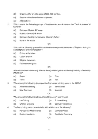 6
(b) Organised for an elite group of 300-400 families.
(c) Several cultural events were organised.
(d) All the above 1
2. Which one of the following groups of the countries was known as the 'Central powers' in
Europe?
(a) Germany, Russia & France
(b) Russia, Germany & Britain
(c) Germany,Austria-Hungary and Ottoman-Turkey
(d) None of the above
OR
Which of the following group of industries was the dynamic industries of England during its
earliest phase of industrialization?
(a) Cotton and metals
(b) Cotton and silk
(c) Silk and footwears
(d) Footwear and glass 1
OR
After reclamation how many islands were joined together to develop the city of Bombay
(Mumbai)?
(a) Seven (b) Five
(c) Three (d) Ten
3. Who among the following developed the first known printing press in the 1430s?
(a) Johann Gutenburg (b) James Watt
(c) New Common (d) Marconi
OR
Who among the following is the author of the novel 'Hard Times'?
(a) Leo Tolstoy (b) Thomas Hardy
(c) Charles Dickens (d) Samuel Richardson 1
4. The first printing press came to India with which one of the following?
(a) Portuguese Missionaries (b) Catholic Priests
(c) Dutch protestants (d) East India Company 1
OR
 