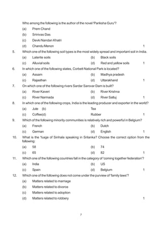 7
Who among the following is the author of the novel 'Pariksha Guru'?
(a) Prem Chand
(b) Srinivas Das
(c) Devki Nandan Khatri
(d) Chandu Menon 1
5. Which one of the following soil types is the most widely spread and important soil in India.
(a) Laterite soils (b) Black soils
(c) Alluvial soils (d) Red and yellow soils 1
6. In which one of the following states, Corbett National Park is located?
(a) Assam (b) Madhya pradesh
(c) Rajasthan (d) Uttarakhand 1
7. On which one of the following rivers Sardar Sarovar Dam is built?
(a) River Kaveri (b) River Krishna
(c) River Narmada (d) River Satluj 1
8. In which one of the following crops, India is the leading producer and exporter in the world?
(a) Jute (b) Tea
(c) Coffee(d) Rubber 1
9. Which of the following minority communities is relatively rich and powerful in Belgium?
(a) French (b) Dutch
(c) German (d) English 1
10. What is the %age of Sinhala speaking in Srilanka? Choose the correct option from the
following:
(a) 58 (b) 74
(c) 65 (d) 82 1
11. Which one of the following countries fall in the category of 'coming together federation'?
(a) India (b) US
(c) Spain (d) Belgium 1
12. Which one of the following does not come under the purview of 'family laws'?
(a) Matters related to marriage
(b) Matters related to divorce
(c) Matters related to adoption
(d) Matters related to robbery 1
 