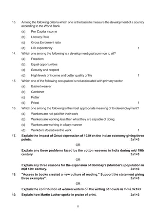 8
13. Among the following criteria which one is the basis to measure the development of a country
according to the World Bank
(a) Per Capita income
(b) Literacy Rate
(c) Gross Enrolment ratio
(d) Life expectancy 1
14. Which one among the following is a development goal common to all?
(a) Freedom
(b) Equal opportunities
(c) Security and respect
(d) High levels of income and better quality of life 1
15. Which one of the following occupation is not associated with primary sector
(a) Basket weaver
(b) Gardener
(c) Potter
(d) Priest 1
16. Which one among the following is the most appropriate meaning of Underemployment?
(a) Workers are not paid for their work
(b) Workers are working less than what they are capable of doing
(c) Workers are working in a lazy manner
(d) Workders do not want to work 1
17. Explain the impact of Great depression of 1929 on the Indian economy giving three
points. 3x1=3
OR
Explain any three problems faced by the cotton weavers in India during mid 19th
century. 3x1=3
OR
Explain any three reasons for the expansion of Bombay's (Mumbai's) population in
mid 18th century. 3x1=3
18. "Access to books created a new culture of reading." Support the statement giving
three examples". 3x1=3
OR
Explain the contribution of women writers on the writing of novels in India.3x1=3
19. Explain how Martin Luther spoke in praise of print. 3x1=3
 