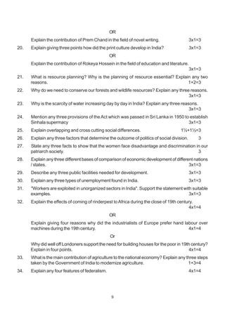 9
OR
Explain the contribution of Prem Chand in the field of novel writing. 3x1=3
20. Explain giving three points how did the print culture develop in India? 3x1=3
OR
Explain the contribution of Rokeya Hossein in the field of education and literature.
3x1=3
21. What is resource planning? Why is the planning of resource essential? Explain any two
reasons. 1+2=3
22. Why do we need to conserve our forests and wildlife resources? Explain any three reasons.
3x1=3
23. Why is the scarcity of water increasing day by day in India? Explain any three reasons.
3x1=3
24. Mention any three provisions of the Act which was passed in Sri Lanka in 1950 to establish
Sinhala supermacy 3x1=3
25. Explain overlapping and cross cutting social differences. 1½+1½=3
26. Explain any three factors that determine the outcome of politics of social division. 3
27. State any three facts to show that the women face disadvantage and discrimination in our
patriarch society. 3
28. Explain any three different bases of comparison of economic development of different nations
/ states. 3x1=3
29. Describe any three public facilities needed for development. 3x1=3
30. Explain any three types of unemployment found in India. 3x1=3
31. "Workers are exploited in unorganized sectors in India". Support the statement with suitable
examples. 3x1=3
32. Explain the effects of coming of rinderpest toAfrica during the close of 19th century.
4x1=4
OR
Explain giving four reasons why did the industrialists of Europe prefer hand labour over
machines during the 19th century. 4x1=4
Or
Why did well off Londoners support the need for building houses for the poor in 19th century?
Explain in four points. 4x1=4
33. What is the main contribution of agriculture to the national economy? Explain any three steps
taken by the Government of India to modernize agriculture. 1+3=4
34. Explain any four features of federalism. 4x1=4
 