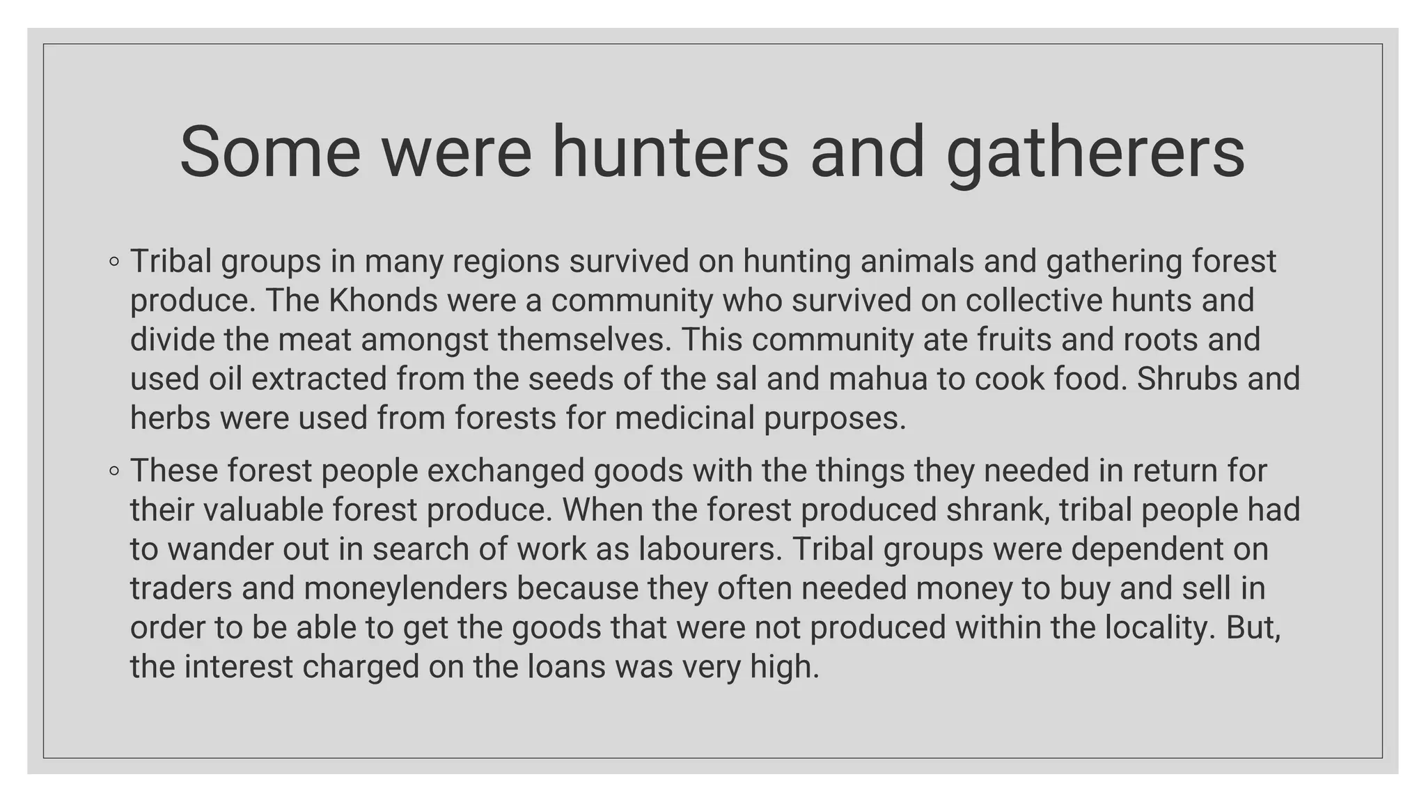 Some were hunters and gatherers
◦ Tribal groups in many regions survived on hunting animals and gathering forest
produce. The Khonds were a community who survived on collective hunts and
divide the meat amongst themselves. This community ate fruits and roots and
used oil extracted from the seeds of the sal and mahua to cook food. Shrubs and
herbs were used from forests for medicinal purposes.
◦ These forest people exchanged goods with the things they needed in return for
their valuable forest produce. When the forest produced shrank, tribal people had
to wander out in search of work as labourers. Tribal groups were dependent on
traders and moneylenders because they often needed money to buy and sell in
order to be able to get the goods that were not produced within the locality. But,
the interest charged on the loans was very high.
 